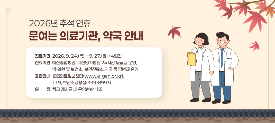 2026년 추석 연휴 문여는 의료기관, 약국 안내
- 진료기간 : 2026. 9. 24.(목) ~ 9. 27.(일) / 4일간
- 진료기관 : 예산종합병원, 예산명지병원 24시간 응급실 운영, 병·의원 및 보건소, 보건진료소,
             약국 등 당번제 운영
- 응급안내 : 응급의료정보센터(www.e-gen.or.kr), 119, 보건소상황실(339-8993)
- 일    정 : 링크 게시글 내 운영현황 참조