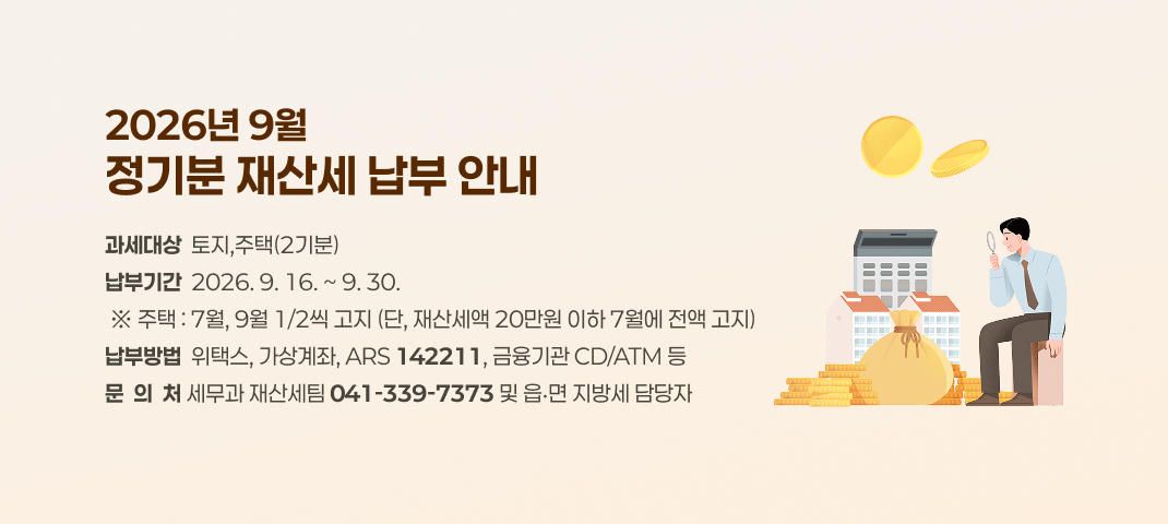 2026년 9월 정기분 재산세 납부 안내
○ 과세대상 : 토지,주택(2기분)
○ 납부기간 : 2026. 9. 16. ~ 9. 30.
 ※ 주택 : 7월, 9월 1/2씩 고지 (단, 재산세액 20만원 이하 7월에 전액 고지)
○ 납부방법 : 위택스, 가상계좌, ARS(☎142211), 금융기관 CD/ATM 등
○ 문 의 처 : 세무과 재산세팀(041-339-7373) 및 읍‧면 지방세 담당자