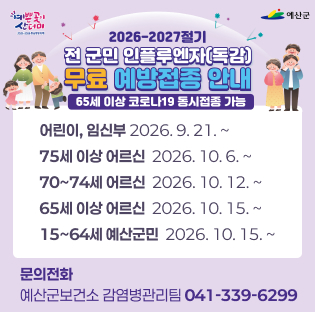 전 군민 인플루엔자(독감) 무료 예방접종 안내
어린이, 임신부 2026. 9. 21. ~
75세 이상 어르신  2026. 10. 6. ~
70~74세 어르신  2026. 10. 12. ~
65세 이상 어르신  2026. 10. 15. ~
15~64세 예산군민  2026. 10. 15. ~
문의전화 : 예산군보건소 감염병관리팀 041-339-6299