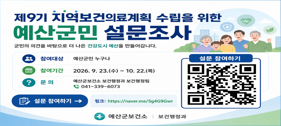 제9기(2027~2030) 지역보건의료계획 수립을 위한 예산군민 설문조사

 ❍ 참여대상 : 예산군민 누구나
 ❍ 참여방법 : ‘예산군 지역보건의료계획 수립을 위한 설문조사’링크 접속을 통한 설문 참여
 ❍ 링크 주소 : https://naver.me/5g4G9Gwr
 ❍ 참여기간 : 2026. 9. 23.(수) ~ 10. 22.(목)
 ❍ 문    의 : 예산군보건소 보건행정과 보건행정팀(Tel.041-339-6004)
 ❍ 활    용 : 제9기(2027~2030년) 예산군 중장기 보건정책 수립